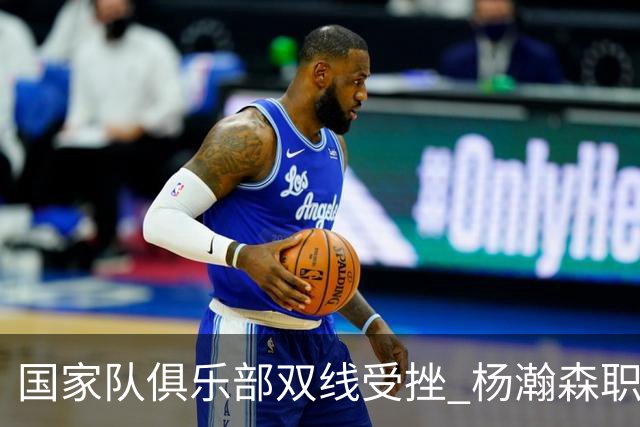国家队俱乐部双线受挫 杨瀚森职业生涯进入至暗时刻？